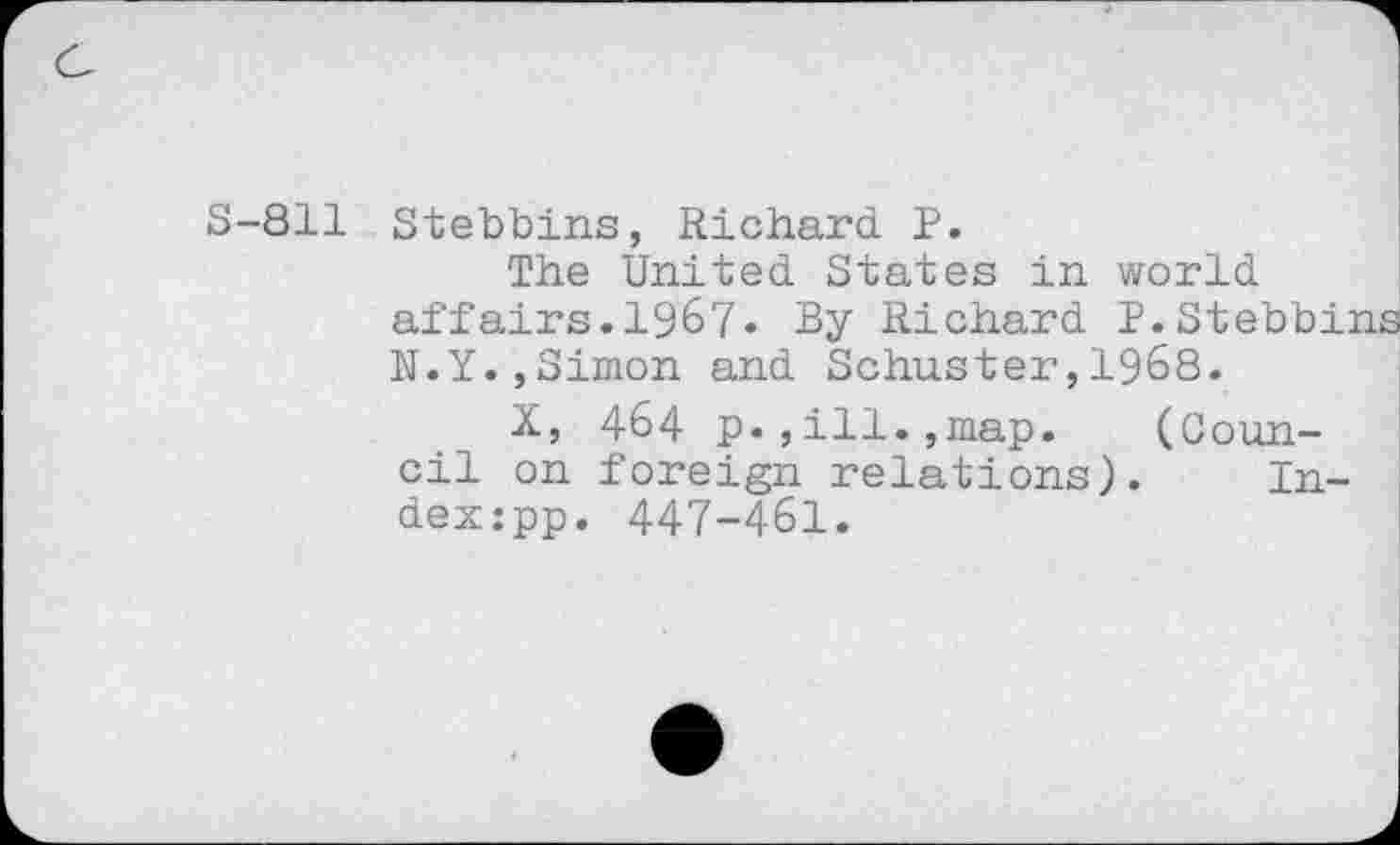 ﻿S-811 Stebbins, Richard. P.
The United States in world affairs.1967« By Richard P.Stebbins N.Y.,Simon and Schuster,1968.
X, 464 p.,ill.,map.	(Coun-
cil on foreign relations). In-dex:pp. 447-46I.